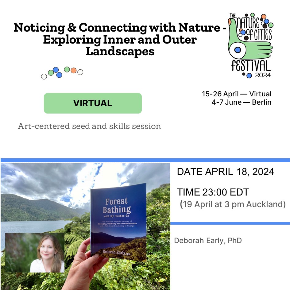 Noticing and Connecting with Nature - Exploring Inner and Outer Landscapes. The Nature of Cities Festival 2024. 15-26 April -- Virtual. 4-7 June -- Berlin. Virtual. Art Centered seed and skills session. Date April 18, 2024. Time 23:00 EDT (19 April at 3 pm Auckland). Deborah Early, PhD. Noticing and Connecting with Nature - Exploring Inner and Outer Landscapes. The Nature of Cities Festival 2024. 15-26 April -- Virtual. 4-7 June -- Berlin. Virtual. Art Centered seed and skills session. Date April 18, 2024. Time 23:00 EDT (19 April at 3 pm Auckland). Deborah Early, PhD.